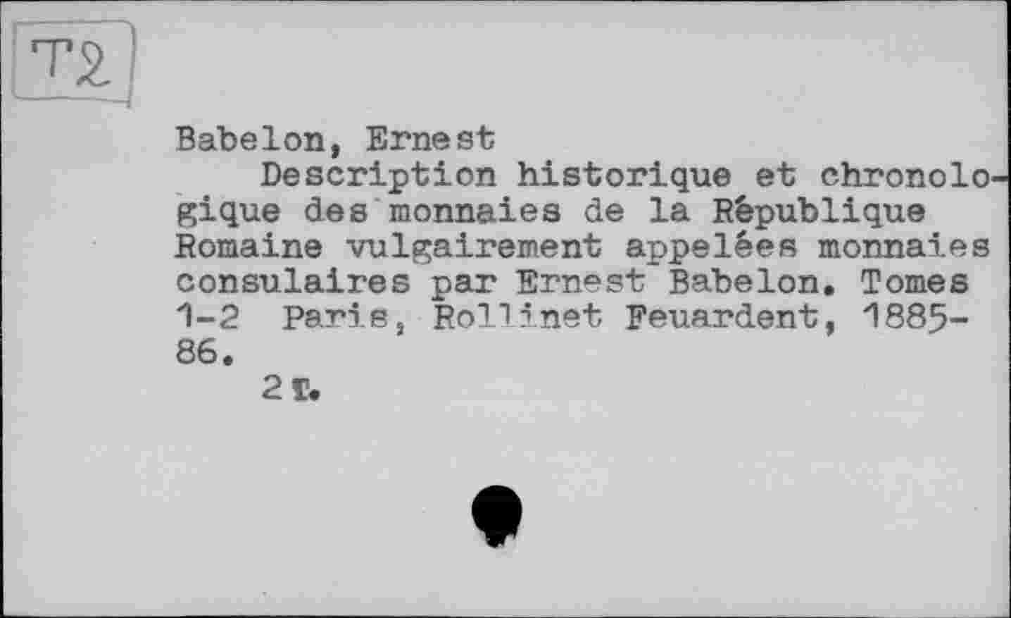 ﻿Т5.
BabeIon, Ernest
Description historique et chronolo gique des monnaies de la République Romaine vulgairement appelées monnaies consulaires par Ernest BabeIon, Tomes 1-2 Paris, Roll inet Feuardent, 1885-86.
2 T.